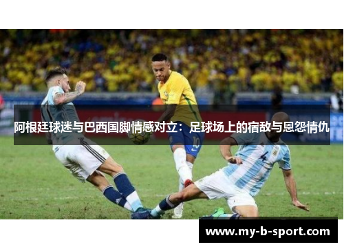 阿根廷球迷与巴西国脚情感对立:足球场上的宿敌与恩怨情仇 阿根廷球迷与巴西国脚情感对立:足球场上的宿敌与恩怨情仇