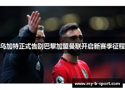 乌加特正式告别巴黎加盟曼联开启新赛季征程