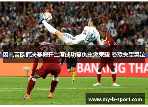 因扎吉欧冠决赛梅开二度成功复仇重燃荣耀 曼联失望哭泣