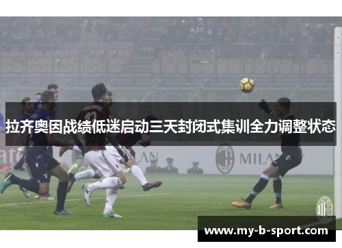 拉齐奥因战绩低迷启动三天封闭式集训全力调整状态 拉齐奥因战绩低迷启动三天封闭式集训全力调整状态